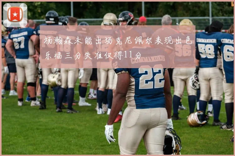 杨瀚森未能出场克尼佩尔表现出色乐福三分失准仅得11分