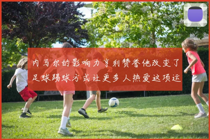 内马尔的影响力亨利赞誉他改变了足球踢球方式让更多人热爱这项运动