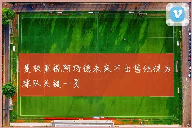 曼联重视阿玛德未来不出售他视为球队关键一员
