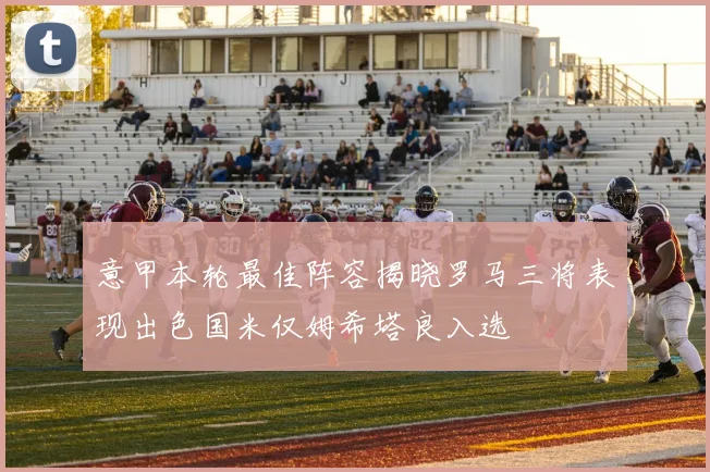 意甲本轮最佳阵容揭晓罗马三将表现出色国米仅姆希塔良入选