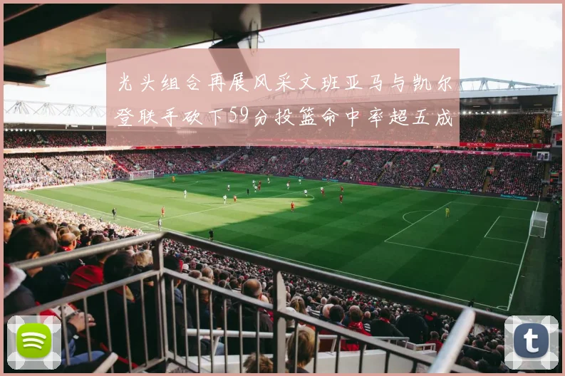 光头组合再展风采文班亚马与凯尔登联手砍下59分投篮命中率超五成