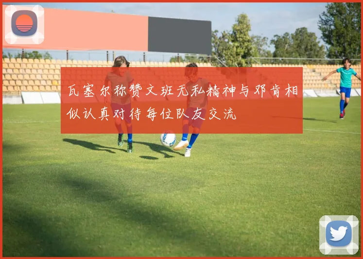 瓦塞尔称赞文班无私精神与邓肯相似认真对待每位队友交流