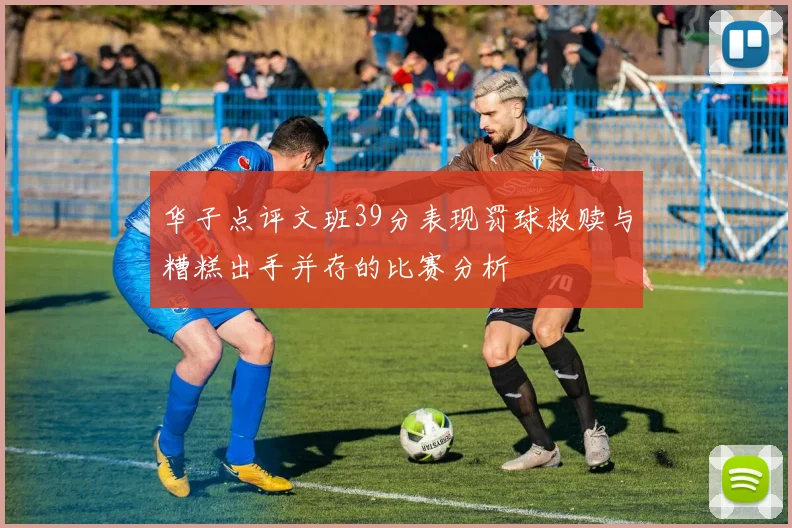 华子点评文班39分表现罚球救赎与糟糕出手并存的比赛分析
