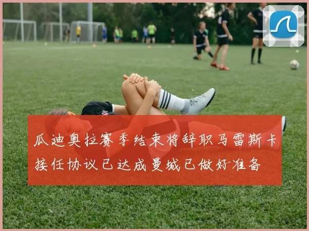 瓜迪奥拉赛季结束将辞职马雷斯卡接任协议已达成曼城已做好准备