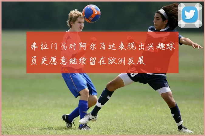 弗拉门戈对阿尔马达表现出兴趣球员更愿意继续留在欧洲发展