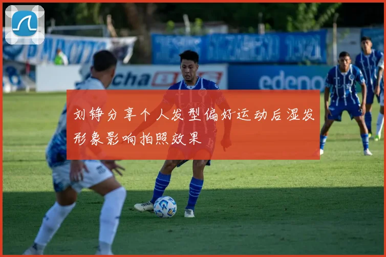 刘铮分享个人发型偏好运动后湿发形象影响拍照效果