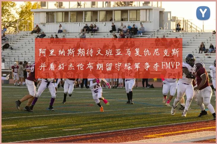 阿里纳斯期待文班亚马复仇尼克斯并看好杰伦布朗留守绿军争夺FMVP