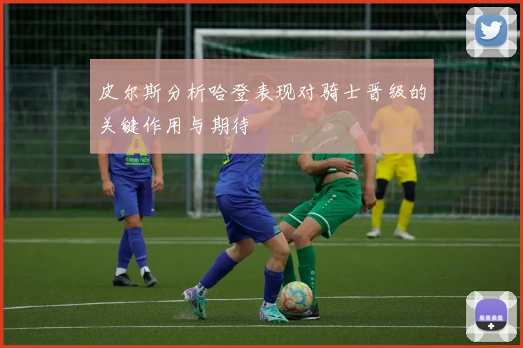 皮尔斯分析哈登表现对骑士晋级的关键作用与期待