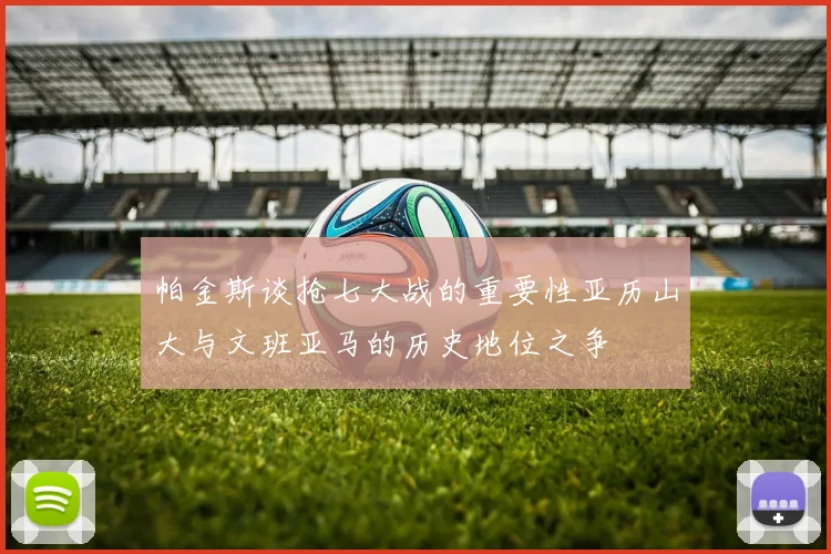 帕金斯谈抢七大战的重要性亚历山大与文班亚马的历史地位之争
