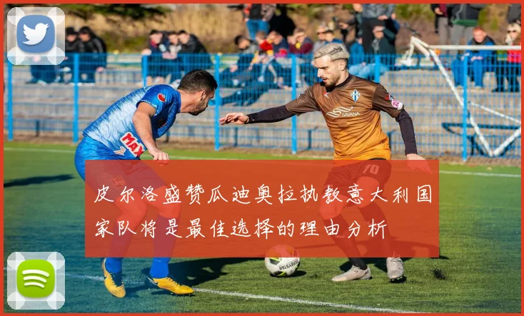 皮尔洛盛赞瓜迪奥拉执教意大利国家队将是最佳选择的理由分析