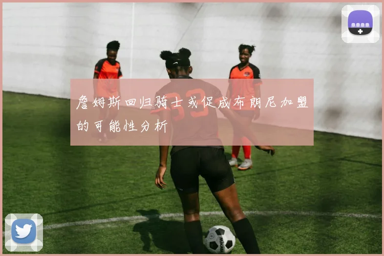 詹姆斯回归骑士或促成布朗尼加盟的可能性分析