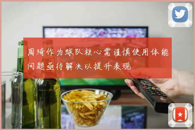周琦作为球队核心需谨慎使用体能问题亟待解决以提升表现