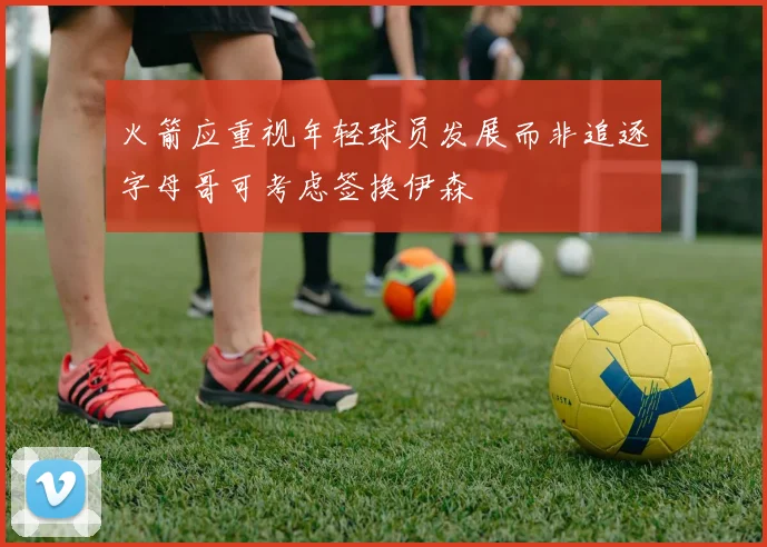 火箭应重视年轻球员发展而非追逐字母哥可考虑签换伊森