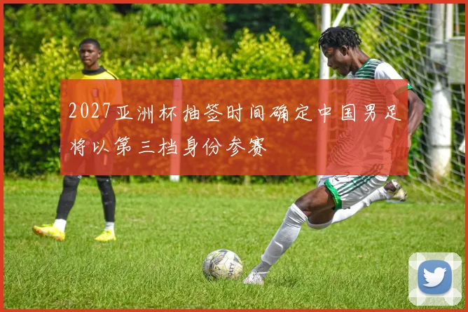 2027亚洲杯抽签时间确定中国男足将以第三档身份参赛