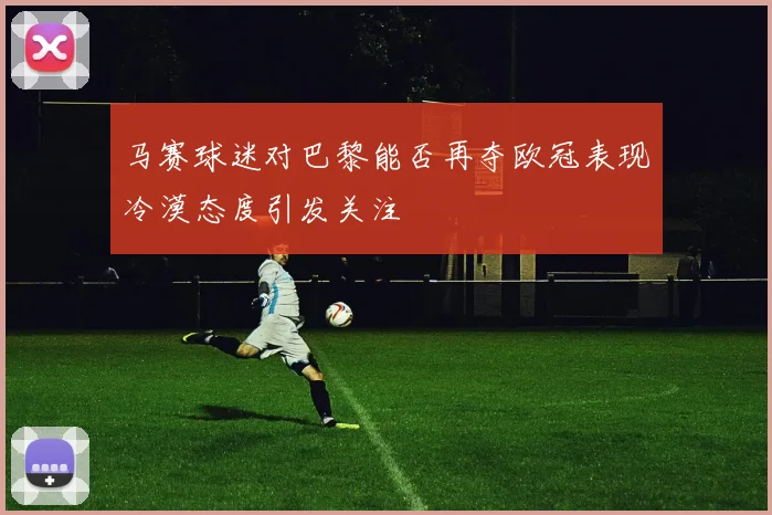 马赛球迷对巴黎能否再夺欧冠表现冷漠态度引发关注